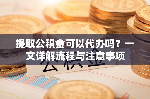 清溪提取公积金可以代办吗？一文详解流程与注意事项