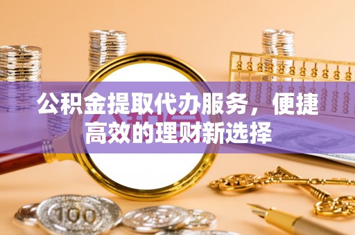 清溪公积金提取代办服务，便捷高效的理财新选择