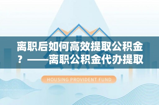 清溪离职后如何高效提取公积金？——离职公积金代办提取全流程解析