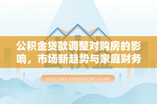 清溪公积金贷款调整对购房的影响，市场新趋势与家庭财务规划