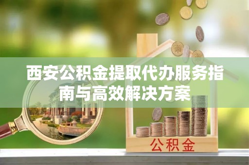 清溪西安公积金提取代办服务指南与高效解决方案