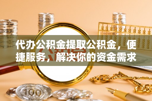 清溪代办公积金提取公积金，便捷服务，解决你的资金需求