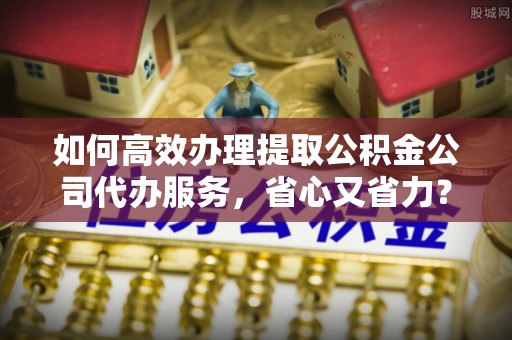 清溪如何高效办理提取公积金公司代办服务，省心又省力？