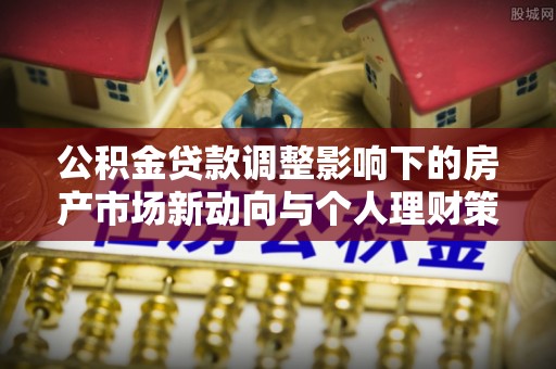 清溪公积金贷款调整影响下的房产市场新动向与个人理财策略