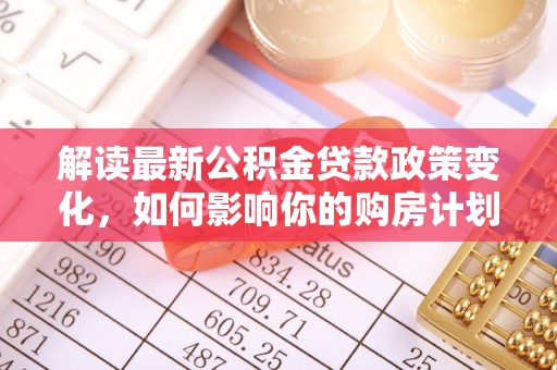 清溪解读最新公积金贷款政策变化，如何影响你的购房计划？