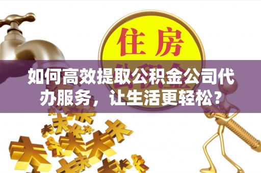 清溪如何高效提取公积金公司代办服务，让生活更轻松？