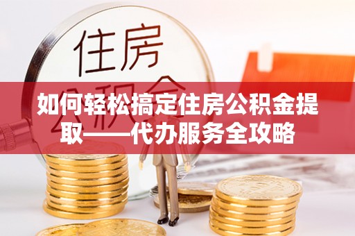 清溪如何轻松搞定住房公积金提取——代办服务全攻略