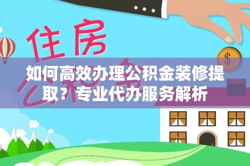 清溪如何高效办理公积金装修提取？专业代办服务解析