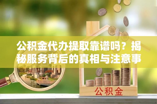 清溪公积金代办提取靠谱吗？揭秘服务背后的真相与注意事项