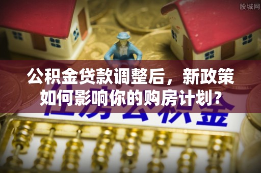 清溪公积金贷款调整后，新政策如何影响你的购房计划？