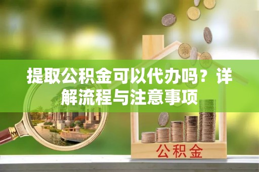 清溪提取公积金可以代办吗？详解流程与注意事项
