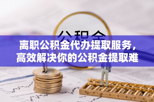 清溪离职公积金代办提取服务，高效解决你的公积金提取难题