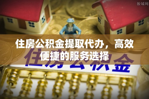 清溪住房公积金提取代办，高效便捷的服务选择