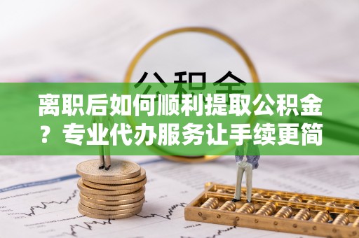 清溪离职后如何顺利提取公积金？专业代办服务让手续更简单