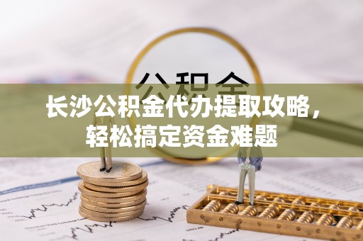 清溪长沙公积金代办提取攻略，轻松搞定资金难题