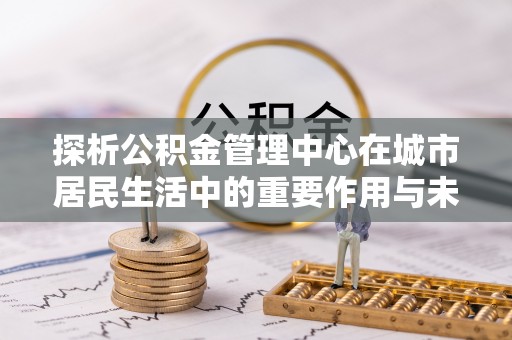 清溪探析公积金管理中心在城市居民生活中的重要作用与未来发展趋势