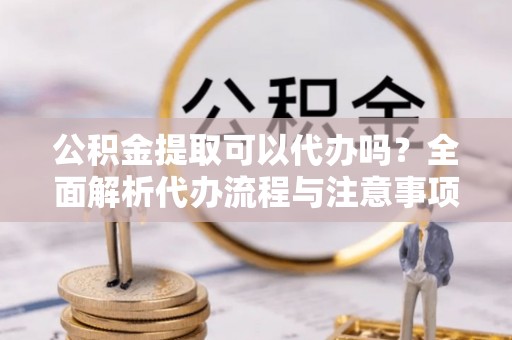 清溪公积金提取可以代办吗？全面解析代办流程与注意事项